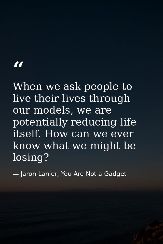 When we ask people to live their lives through our models, we are potentially reducing life itself. How can we ever know — Jaron Lanier, You Are Not a Gadget