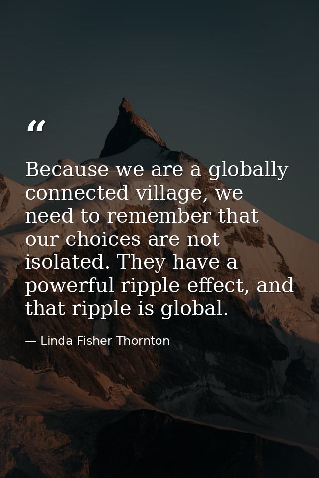 Because we are a globally connected village, we need to remember that our choices are not isolated. They have a powerful — Linda Fisher Thornton