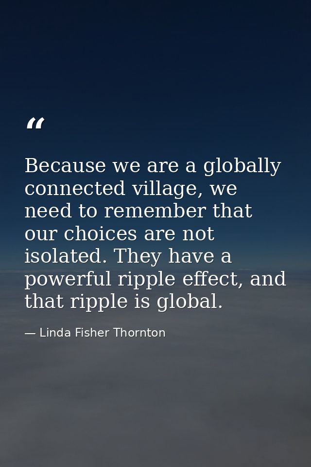 Because we are a globally connected village, we need to remember that our choices are not isolated. They have a powerful — Linda Fisher Thornton