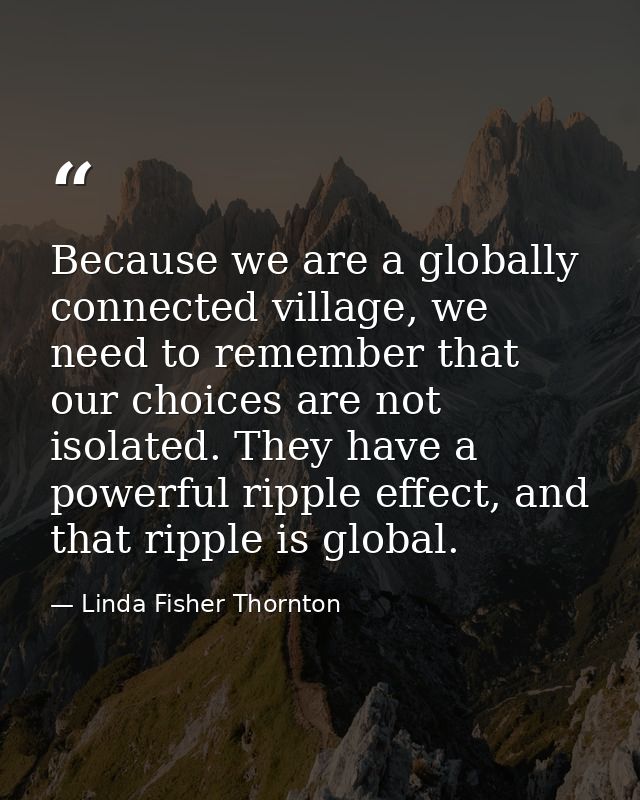 Because we are a globally connected village, we need to remember that our choices are not isolated. They have a powerful — Linda Fisher Thornton