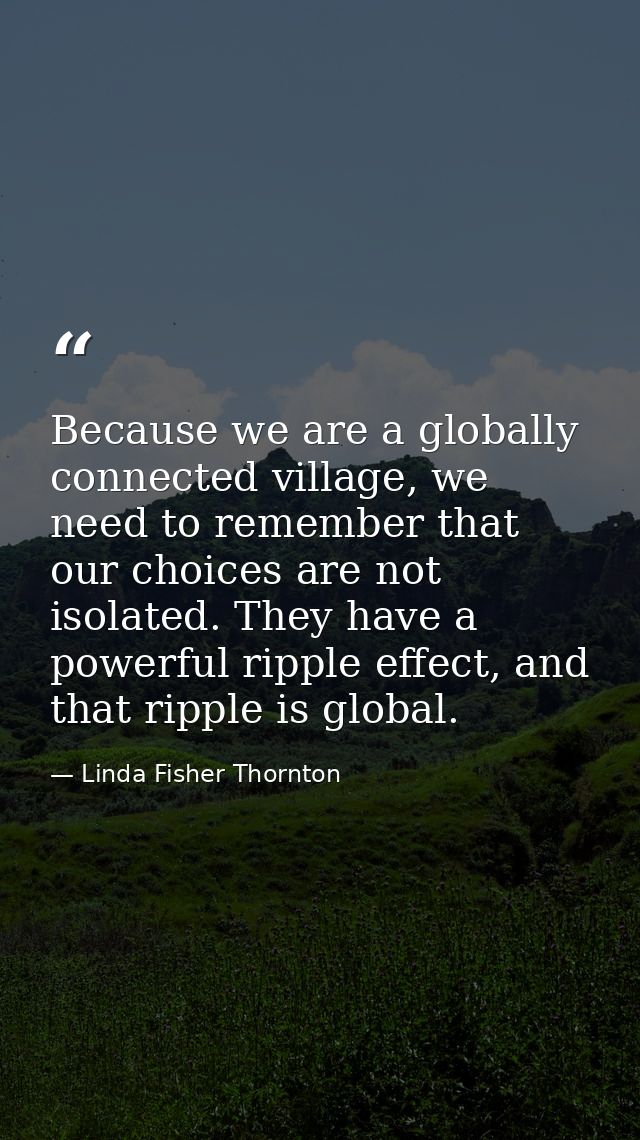 Because we are a globally connected village, we need to remember that our choices are not isolated. They have a powerful — Linda Fisher Thornton