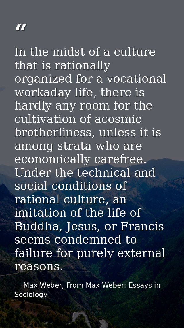 In the midst of a culture that is rationally organized for a vocational workaday life, there is hardly any room for the  — Max Weber, From Max Weber: Essays in Sociology