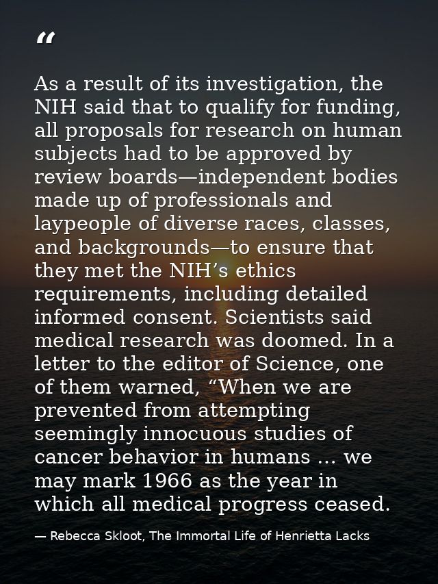 As a result of its investigation, the NIH said that to qualify for funding, all proposals for research on human subjects — Rebecca Skloot, The Immortal Life of Henrietta Lacks