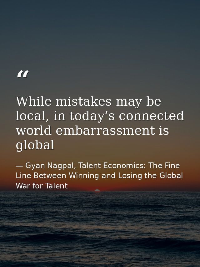 While mistakes may be local, in today’s connected world embarrassment is global — Gyan Nagpal, Talent Economics: The Fine Line Between Winning and Losing the Global War for Talent