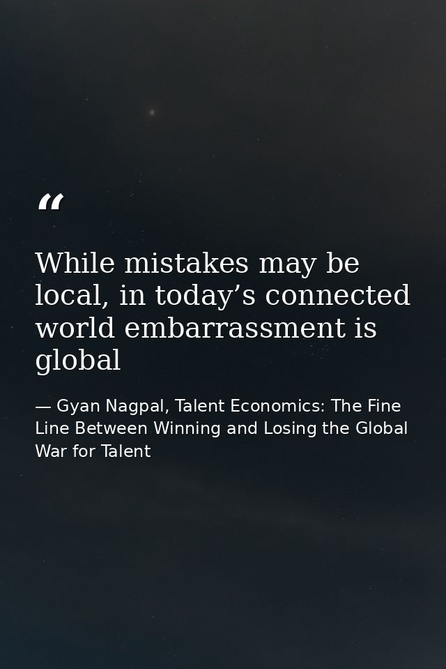 While mistakes may be local, in today’s connected world embarrassment is global — Gyan Nagpal, Talent Economics: The Fine Line Between Winning and Losing the Global War for Talent