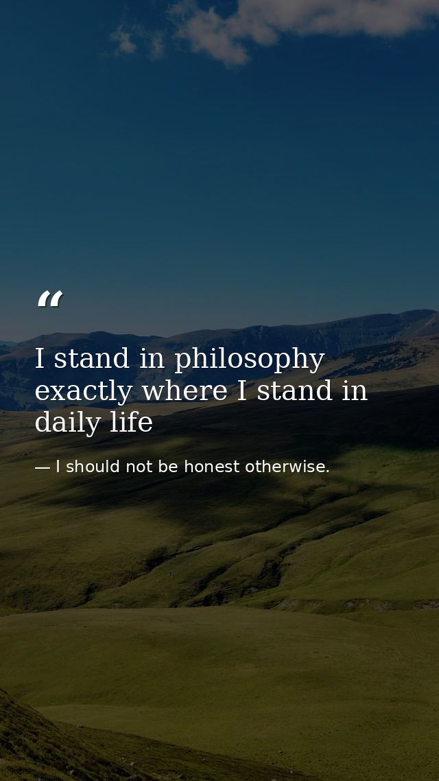 I stand in philosophy exactly where I stand in daily life — I should not be honest otherwise.