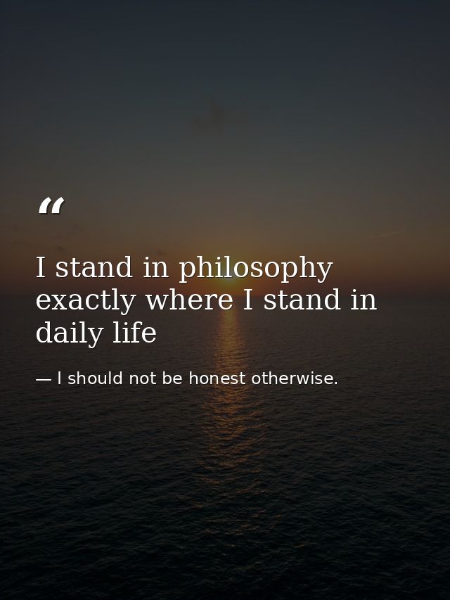 I stand in philosophy exactly where I stand in daily life — I should not be honest otherwise.