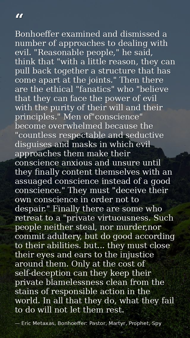 Bonhoeffer examined and dismissed a number of approaches to dealing with evil. "Reasonable people," he said, think that  — Eric Metaxas, Bonhoeffer: Pastor, Martyr, Prophet, Spy