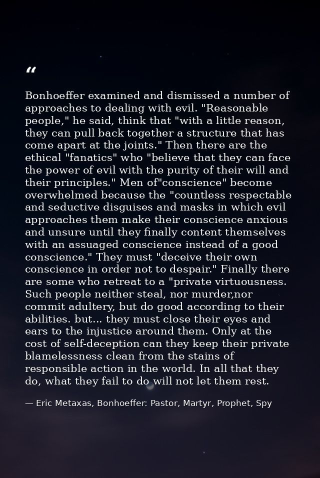 Bonhoeffer examined and dismissed a number of approaches to dealing with evil. "Reasonable people," he said, think that  — Eric Metaxas, Bonhoeffer: Pastor, Martyr, Prophet, Spy