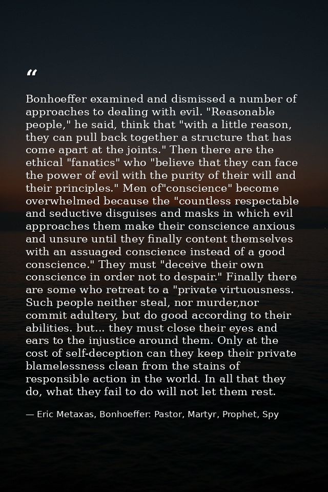 Bonhoeffer examined and dismissed a number of approaches to dealing with evil. "Reasonable people," he said, think that  — Eric Metaxas, Bonhoeffer: Pastor, Martyr, Prophet, Spy