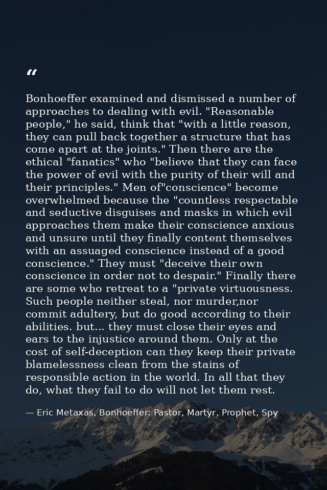 Bonhoeffer examined and dismissed a number of approaches to dealing with evil. "Reasonable people," he said, think that  — Eric Metaxas, Bonhoeffer: Pastor, Martyr, Prophet, Spy