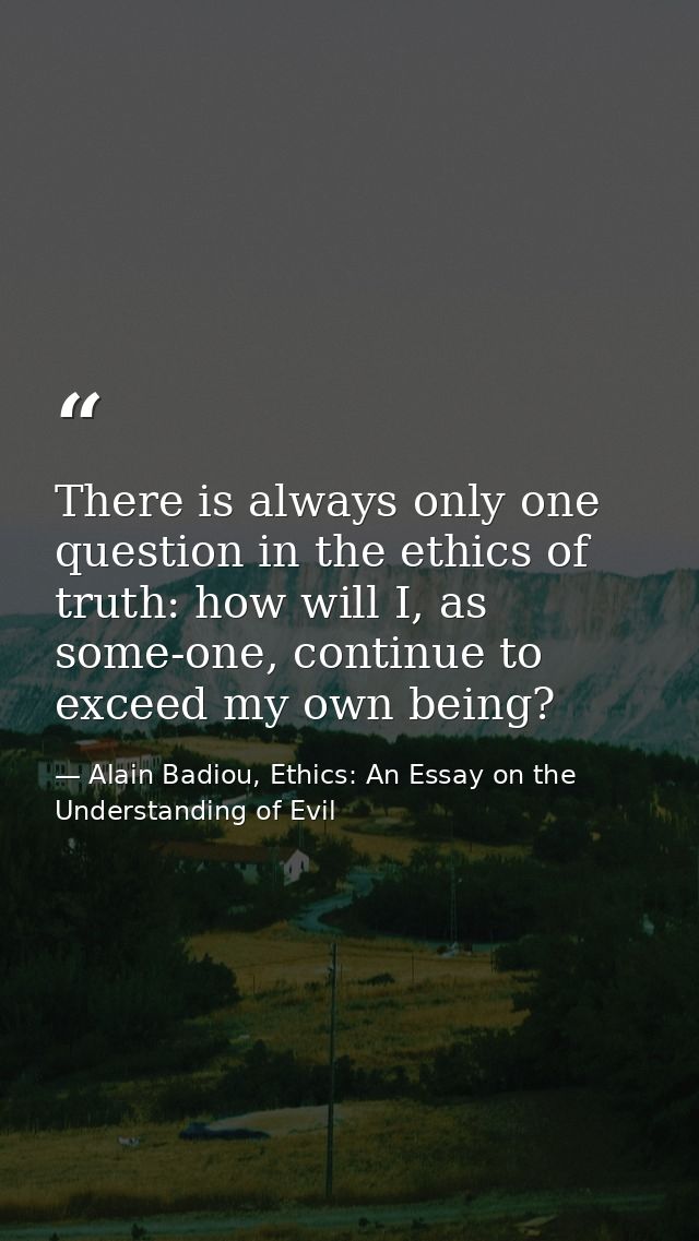 There is always only one question in the ethics of truth: how will I, as some-one, continue to exceed my own being? — Alain Badiou, Ethics: An Essay on the Understanding of Evil