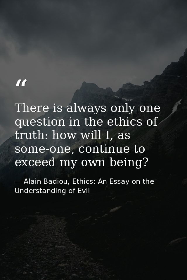 There is always only one question in the ethics of truth: how will I, as some-one, continue to exceed my own being? — Alain Badiou, Ethics: An Essay on the Understanding of Evil