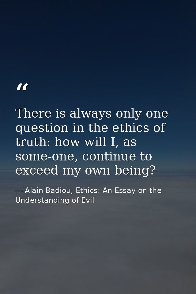There is always only one question in the ethics of truth: how will I, as some-one, continue to exceed my own being? — Alain Badiou, Ethics: An Essay on the Understanding of Evil