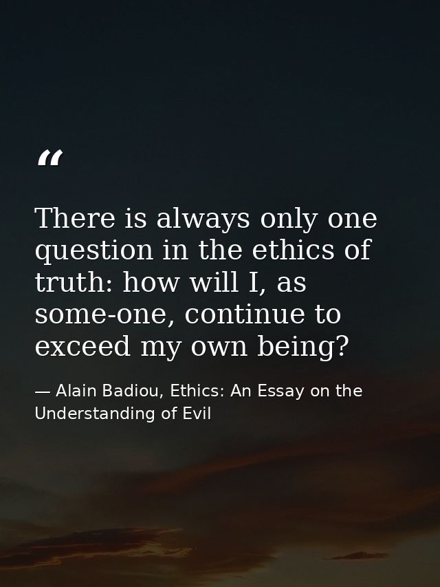 There is always only one question in the ethics of truth: how will I, as some-one, continue to exceed my own being? — Alain Badiou, Ethics: An Essay on the Understanding of Evil