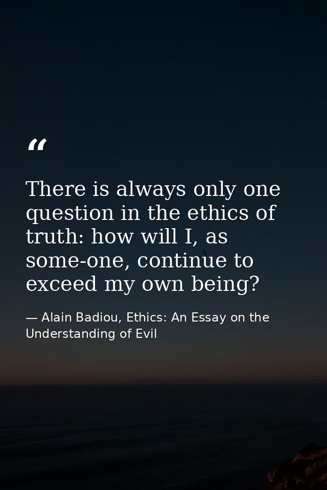 There is always only one question in the ethics of truth: how will I, as some-one, continue to exceed my own being? — Alain Badiou, Ethics: An Essay on the Understanding of Evil