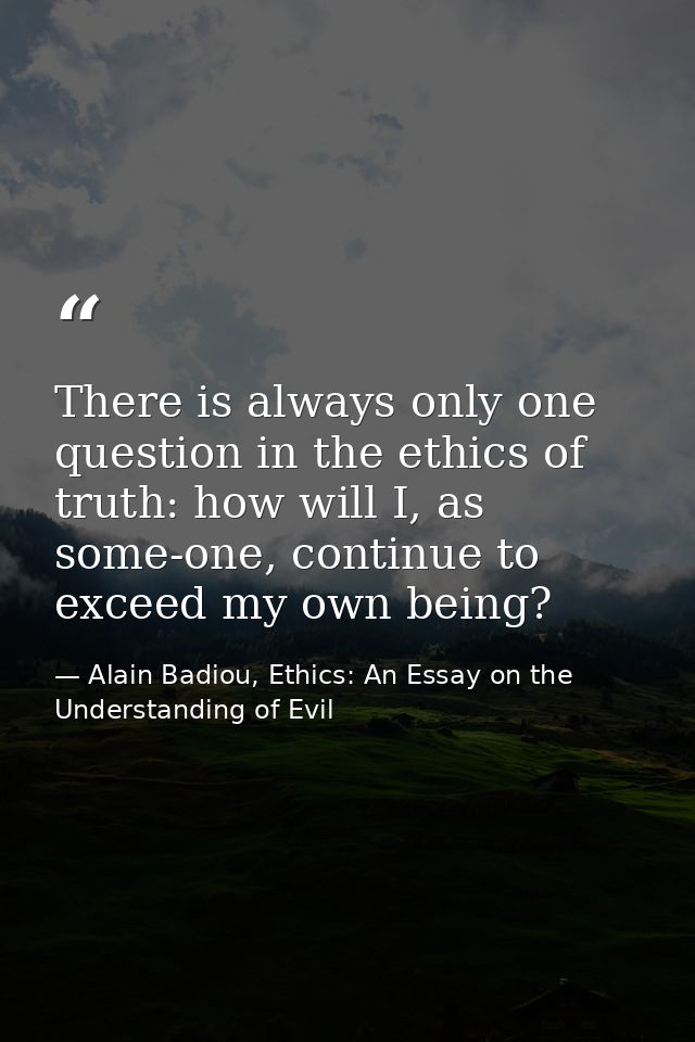 There is always only one question in the ethics of truth: how will I, as some-one, continue to exceed my own being? — Alain Badiou, Ethics: An Essay on the Understanding of Evil