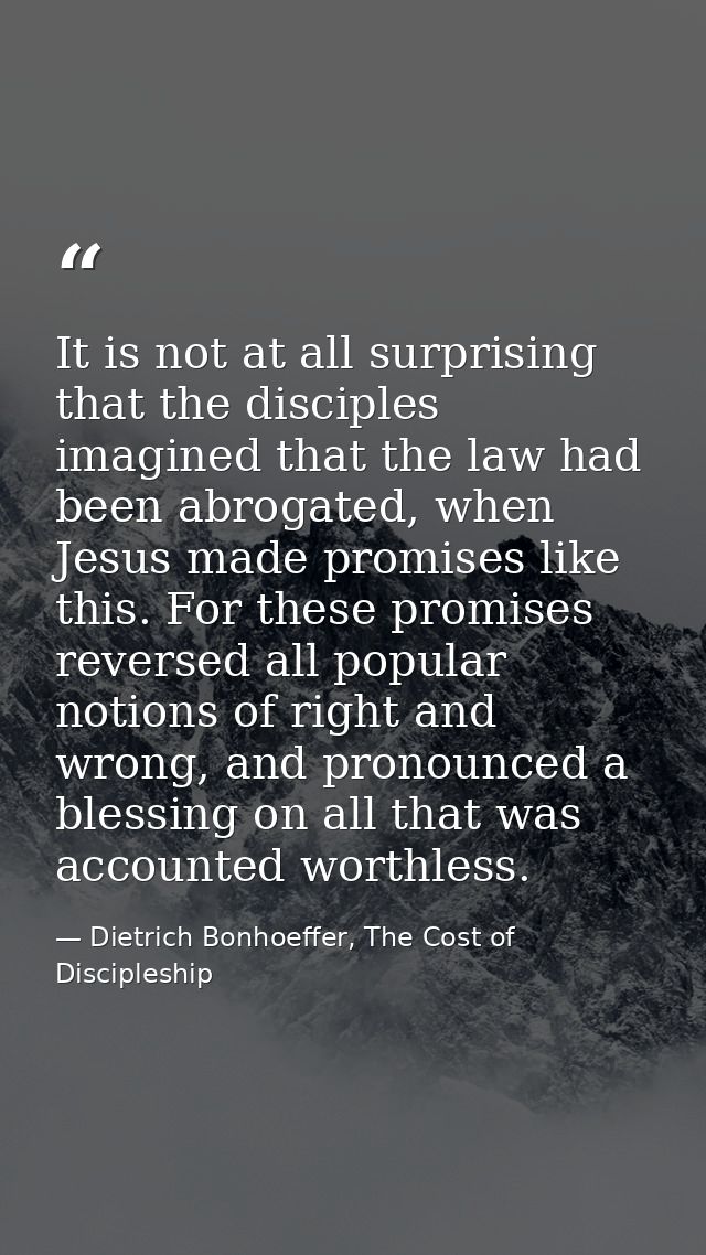 It is not at all surprising that the disciples imagined that the law had been abrogated, when Jesus made promises like t — Dietrich Bonhoeffer, The Cost of Discipleship