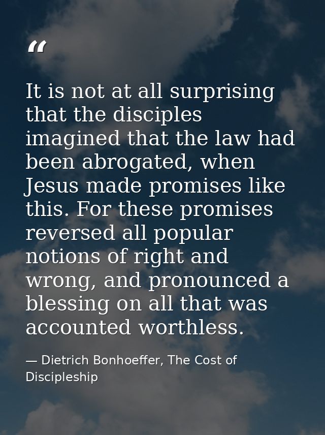 It is not at all surprising that the disciples imagined that the law had been abrogated, when Jesus made promises like t — Dietrich Bonhoeffer, The Cost of Discipleship