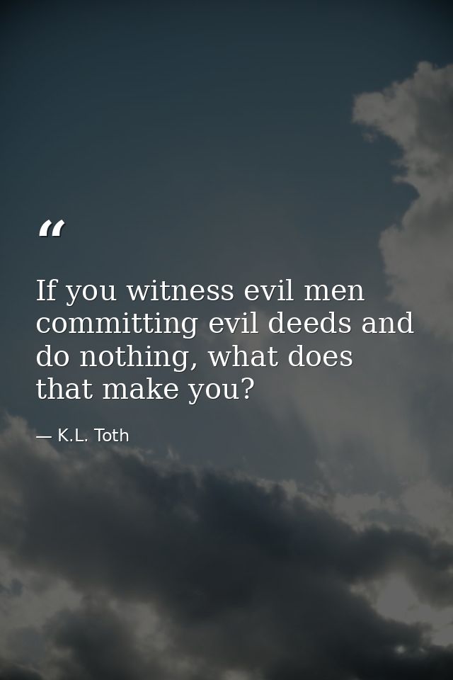 If you witness evil men committing evil deeds and do nothing, what does that make you? — K.L. Toth