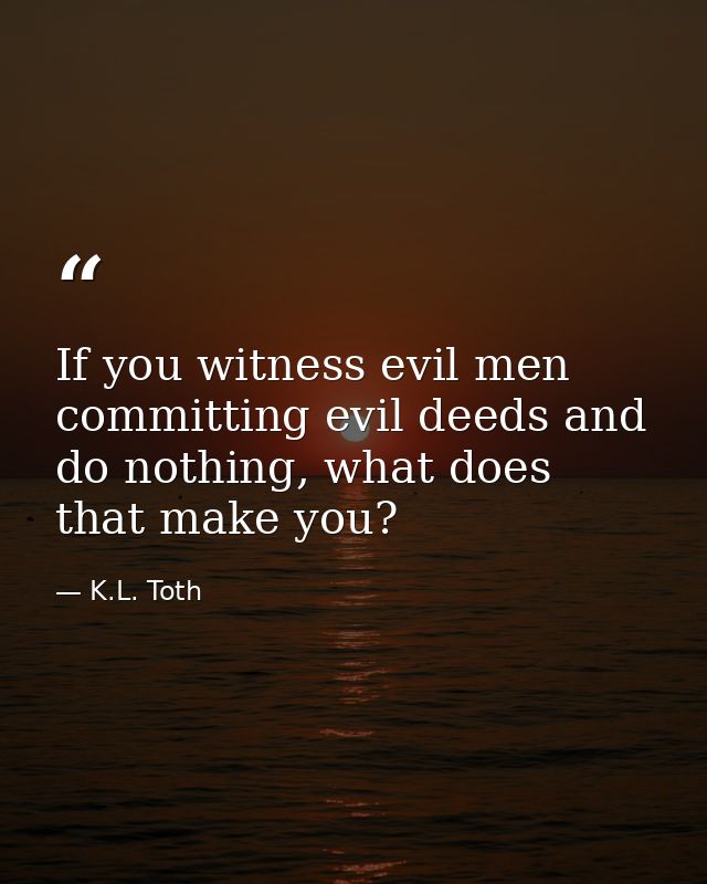 If you witness evil men committing evil deeds and do nothing, what does that make you? — K.L. Toth