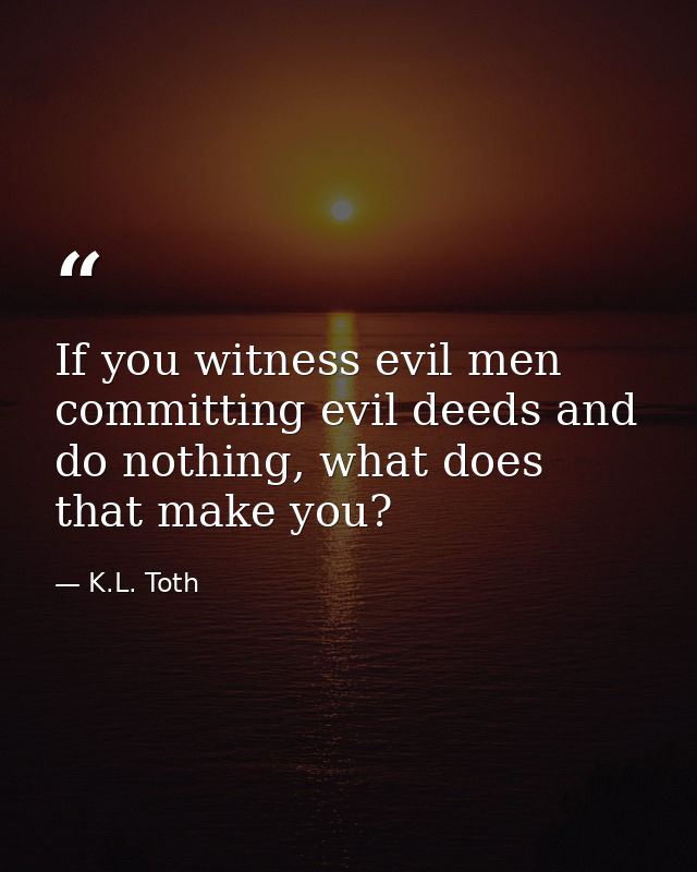 If you witness evil men committing evil deeds and do nothing, what does that make you? — K.L. Toth
