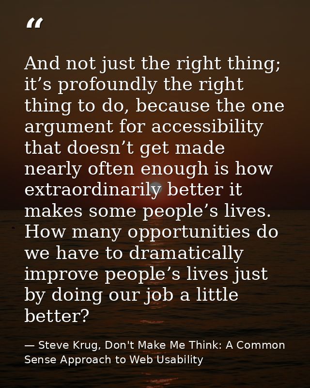 And not just the right thing; it’s profoundly the right thing to do, because the one argument for accessibility that doe — Steve Krug, Don't Make Me Think: A Common Sense Approach to Web Usability