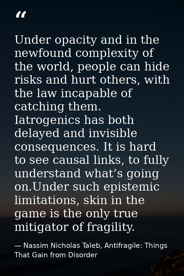 Under opacity and in the newfound complexity of the world, people can hide risks and hurt others, with the law incapable — Nassim Nicholas Taleb, Antifragile: Things That Gain from Disorder