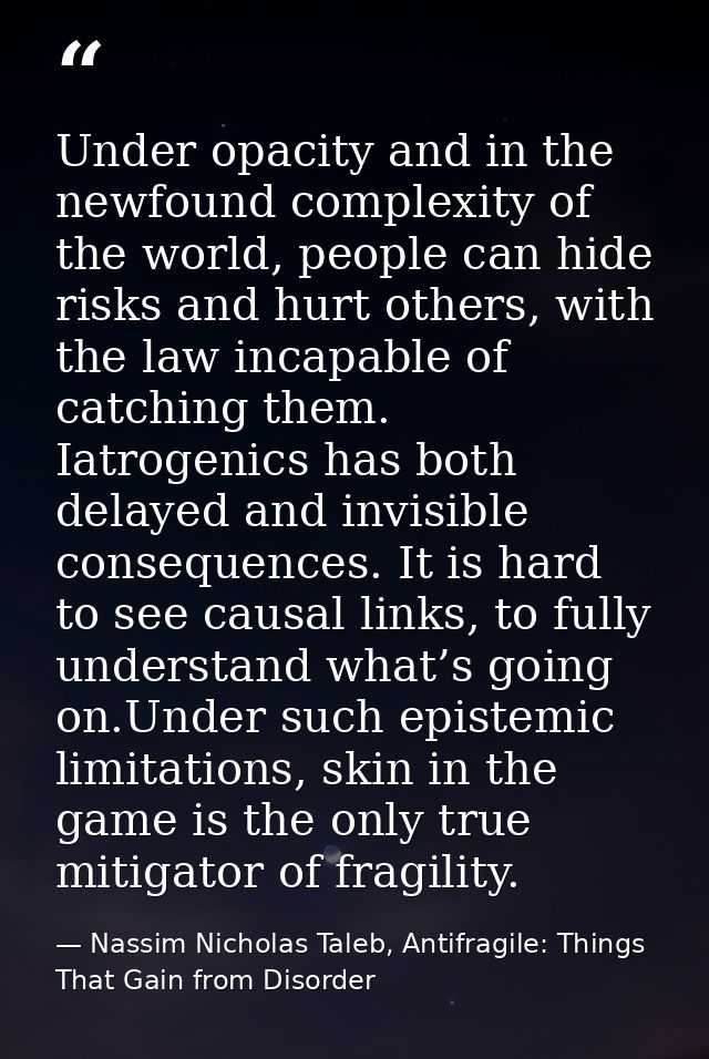 Under opacity and in the newfound complexity of the world, people can hide risks and hurt others, with the law incapable — Nassim Nicholas Taleb, Antifragile: Things That Gain from Disorder