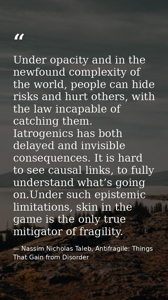 Under opacity and in the newfound complexity of the world, people can hide risks and hurt others, with the law incapable — Nassim Nicholas Taleb, Antifragile: Things That Gain from Disorder