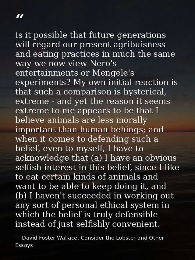 Is it possible that future generations will regard our present agribuisness and eating practices in much the same way we — David Foster Wallace, Consider the Lobster and Other Essays