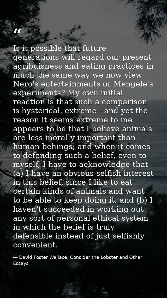 Is it possible that future generations will regard our present agribuisness and eating practices in much the same way we — David Foster Wallace, Consider the Lobster and Other Essays