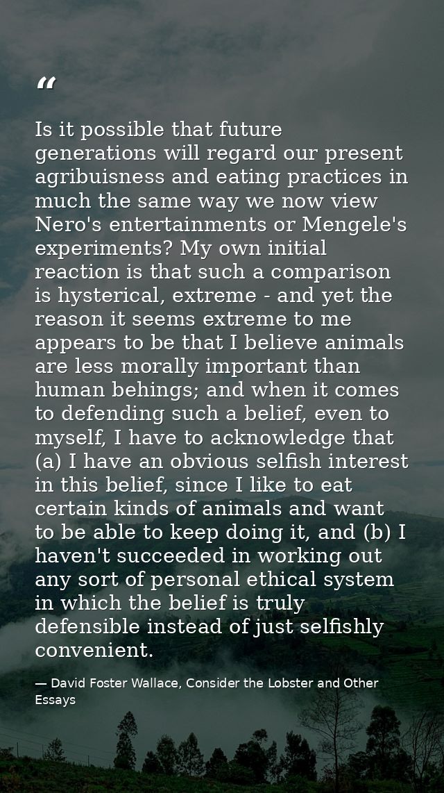 Is it possible that future generations will regard our present agribuisness and eating practices in much the same way we — David Foster Wallace, Consider the Lobster and Other Essays
