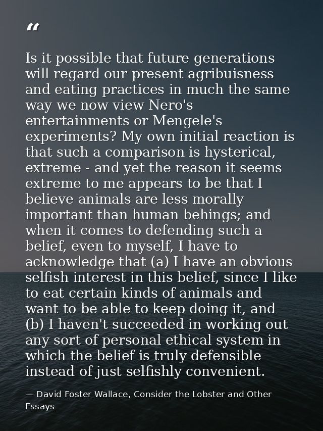 Is it possible that future generations will regard our present agribuisness and eating practices in much the same way we — David Foster Wallace, Consider the Lobster and Other Essays