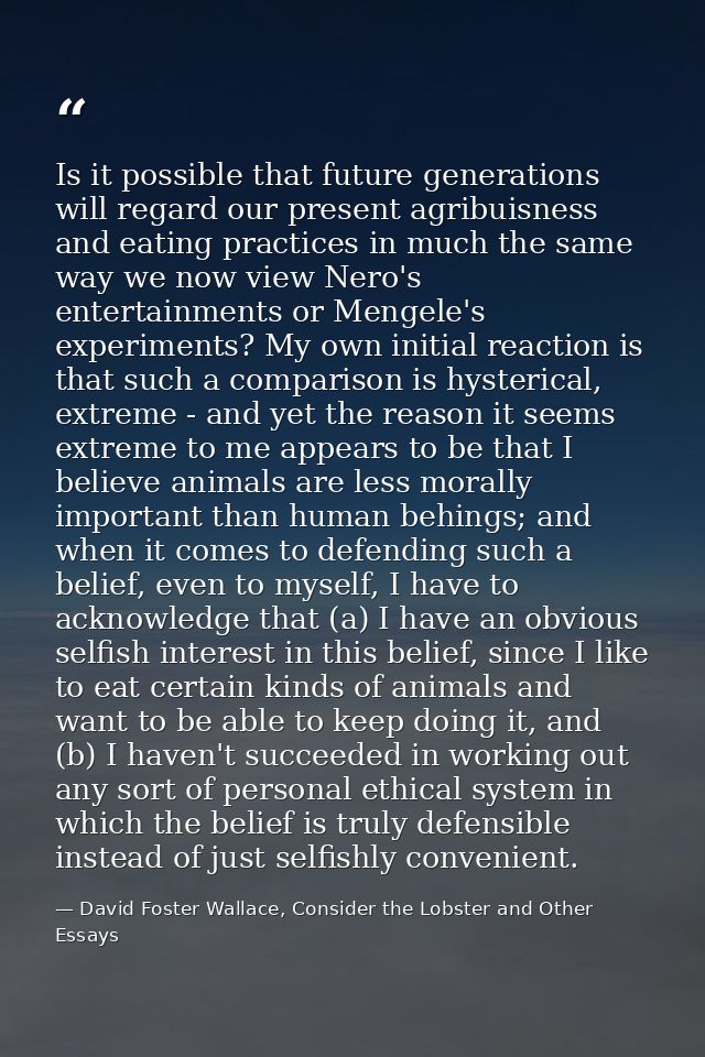 Is it possible that future generations will regard our present agribuisness and eating practices in much the same way we — David Foster Wallace, Consider the Lobster and Other Essays