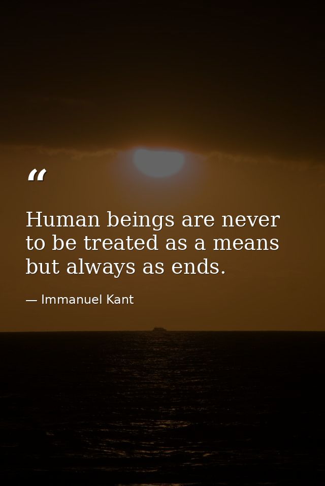 Human beings are never to be treated as a means but always as ends. — Immanuel Kant