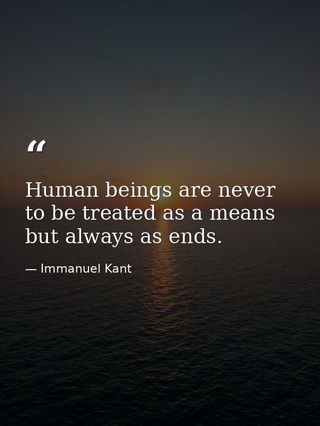Human beings are never to be treated as a means but always as ends. — Immanuel Kant