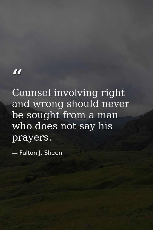 Counsel involving right and wrong should never be sought from a man who does not say his prayers. — Fulton J. Sheen