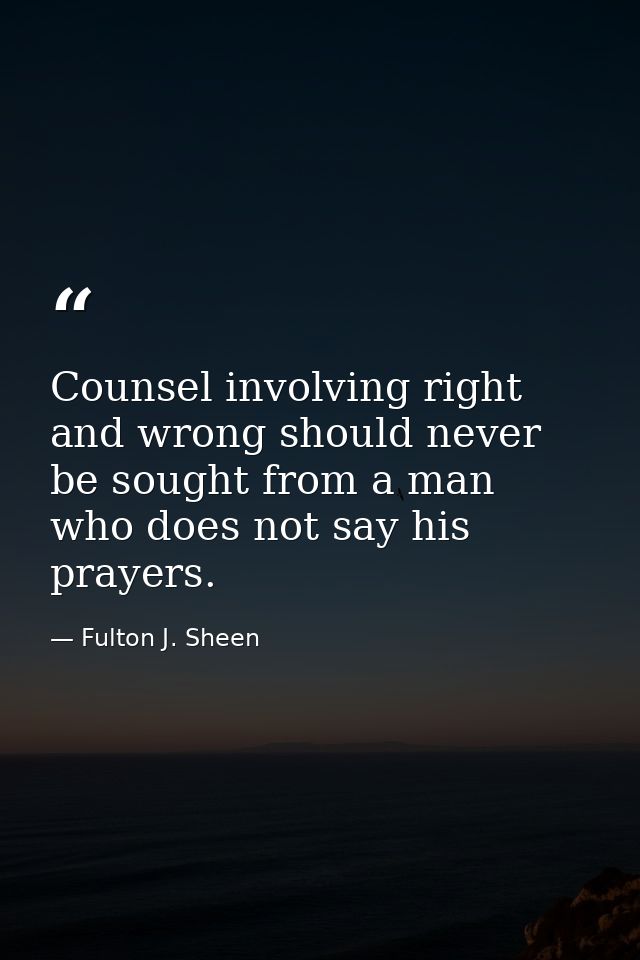 Counsel involving right and wrong should never be sought from a man who does not say his prayers. — Fulton J. Sheen