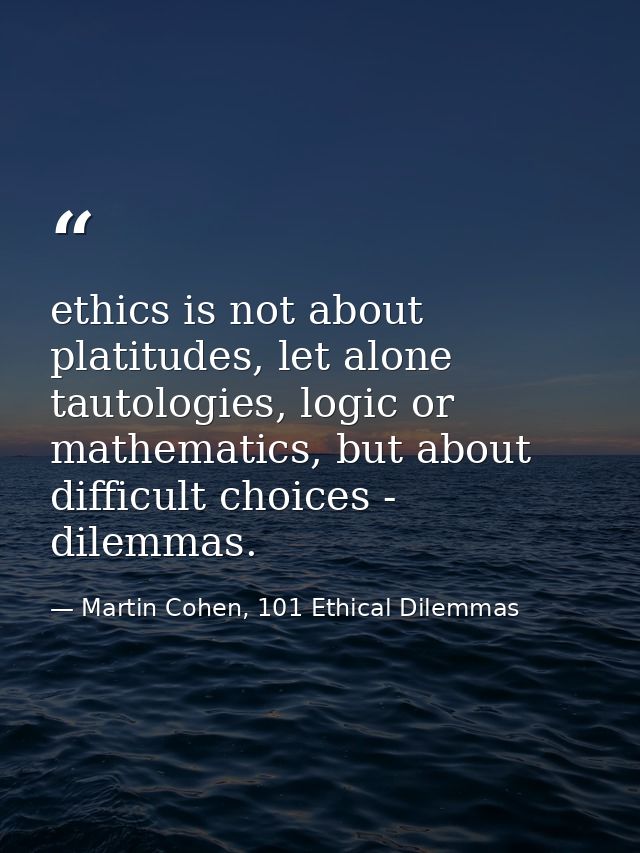 ethics is not about platitudes, let alone tautologies, logic or mathematics, but about difficult choices - dilemmas. — Martin Cohen, 101 Ethical Dilemmas