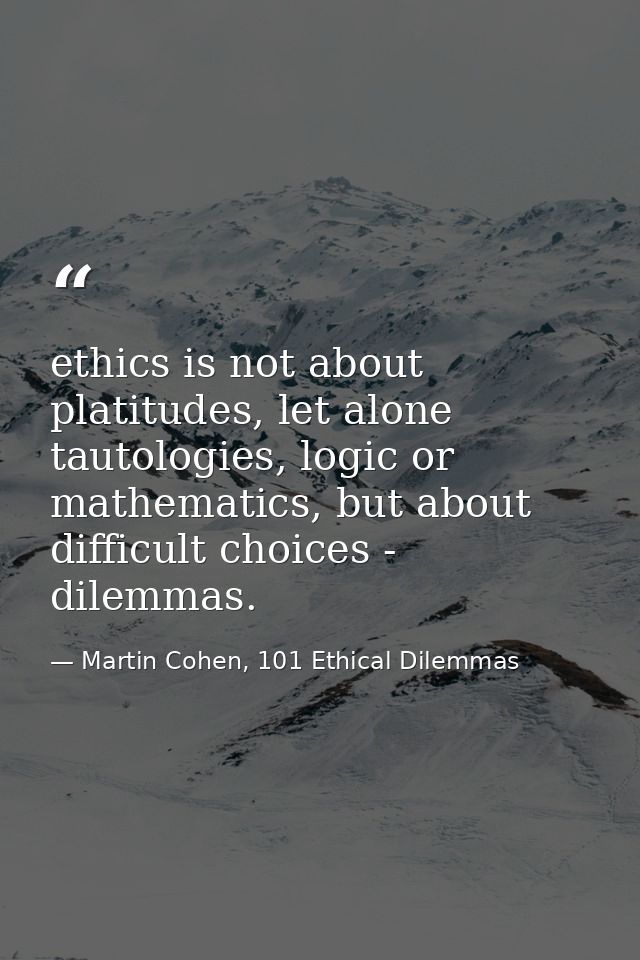 ethics is not about platitudes, let alone tautologies, logic or mathematics, but about difficult choices - dilemmas. — Martin Cohen, 101 Ethical Dilemmas