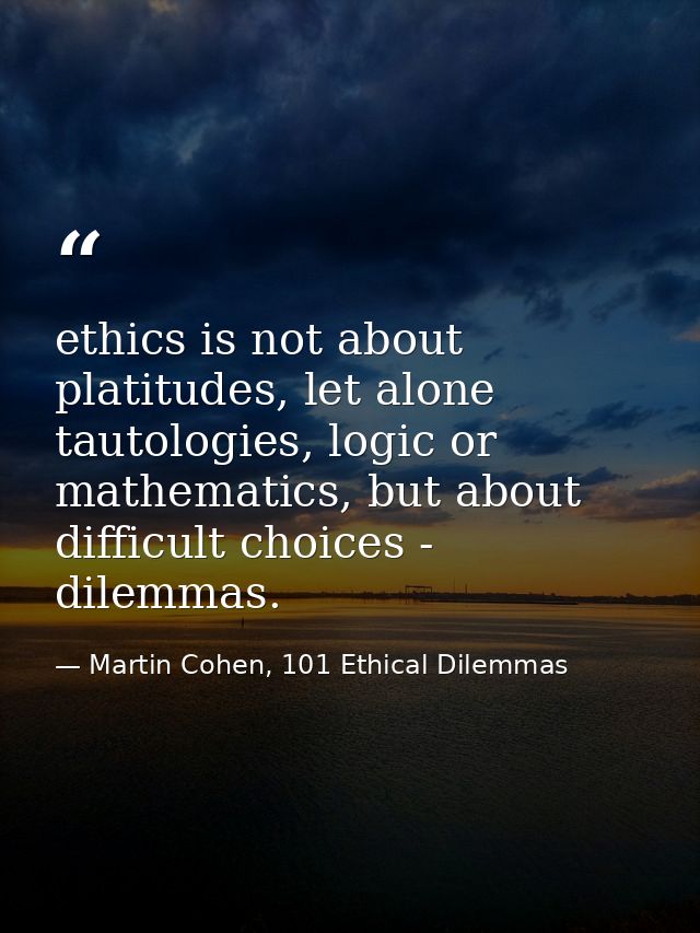 ethics is not about platitudes, let alone tautologies, logic or mathematics, but about difficult choices - dilemmas. — Martin Cohen, 101 Ethical Dilemmas