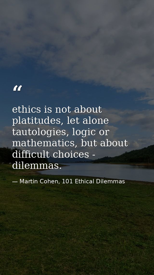 ethics is not about platitudes, let alone tautologies, logic or mathematics, but about difficult choices - dilemmas. — Martin Cohen, 101 Ethical Dilemmas
