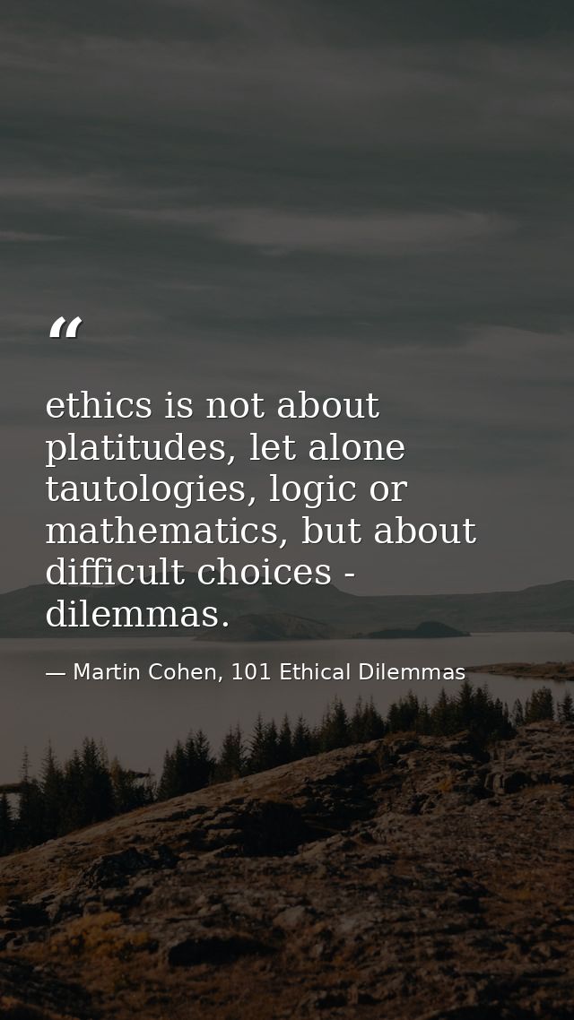 ethics is not about platitudes, let alone tautologies, logic or mathematics, but about difficult choices - dilemmas. — Martin Cohen, 101 Ethical Dilemmas