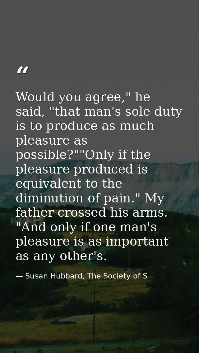 Would you agree," he said, "that man's sole duty is to produce as much pleasure as possible?""Only if the pleasure produ — Susan Hubbard, The Society of S