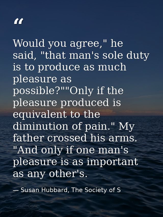 Would you agree," he said, "that man's sole duty is to produce as much pleasure as possible?""Only if the pleasure produ — Susan Hubbard, The Society of S