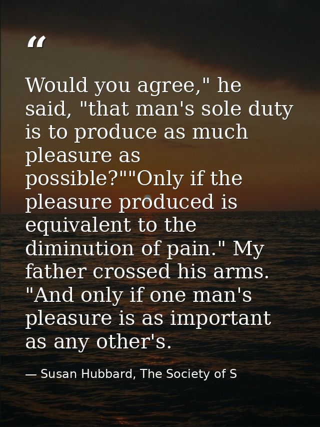 Would you agree," he said, "that man's sole duty is to produce as much pleasure as possible?""Only if the pleasure produ — Susan Hubbard, The Society of S