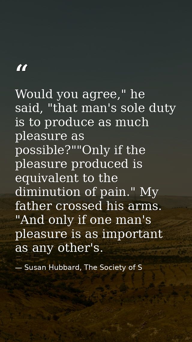 Would you agree," he said, "that man's sole duty is to produce as much pleasure as possible?""Only if the pleasure produ — Susan Hubbard, The Society of S