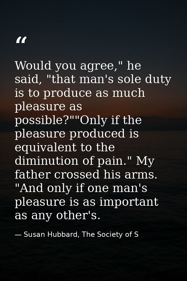 Would you agree," he said, "that man's sole duty is to produce as much pleasure as possible?""Only if the pleasure produ — Susan Hubbard, The Society of S
