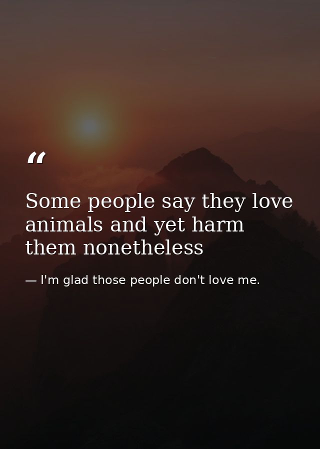 Some people say they love animals and yet harm them nonetheless — I'm glad those people don't love me.